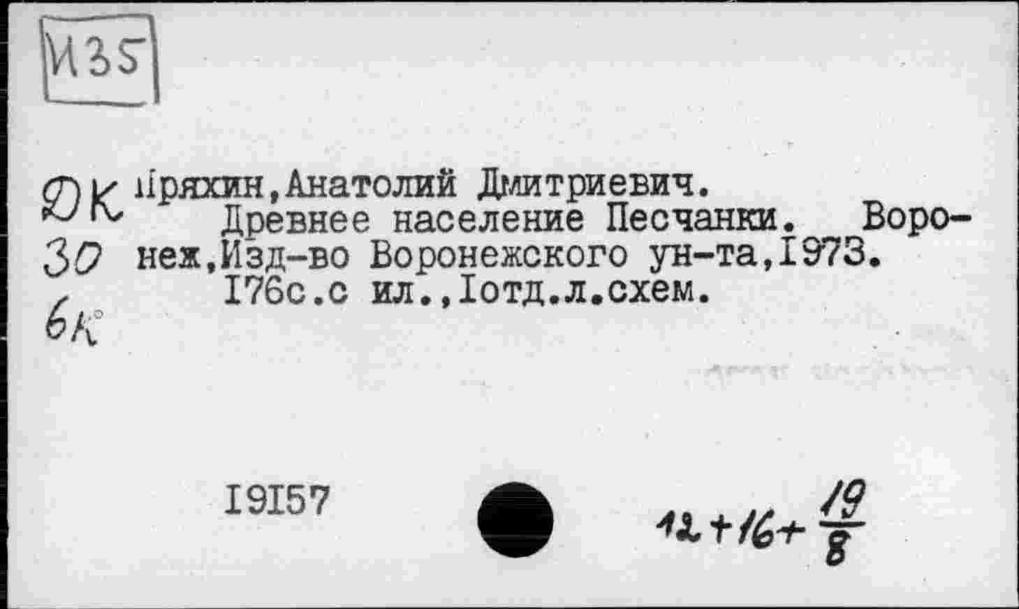 ﻿сні/ Пряхин,Анатолий Дмитриевич.
IV	ТІПРТШРР ПРРРПРМТТА ПРПТТД
ЪО
Древнее население Песчанки. Воронеж, Изд-во Воронежского ун-та,1973.
176с.с ил.,1отд.л.схем.

1915 7
JQ